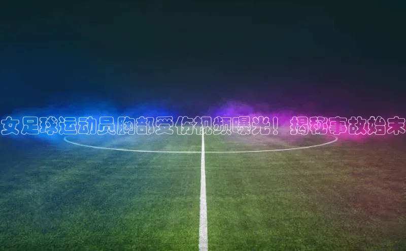 非凡游戏app官网进入字节跳动女足球运动员胸部受伤视频曝光！揭秘事故始末