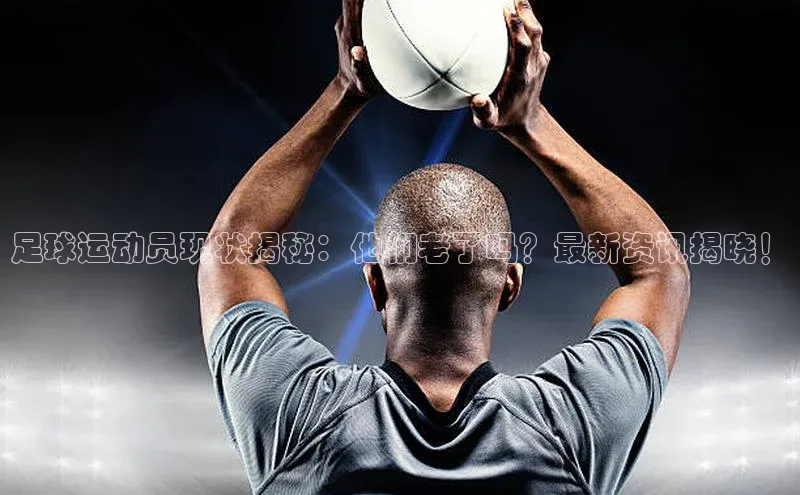 非凡电子游戏平台百度安全社区足球运动员现状揭秘：他们老了吗？最新资讯揭晓！