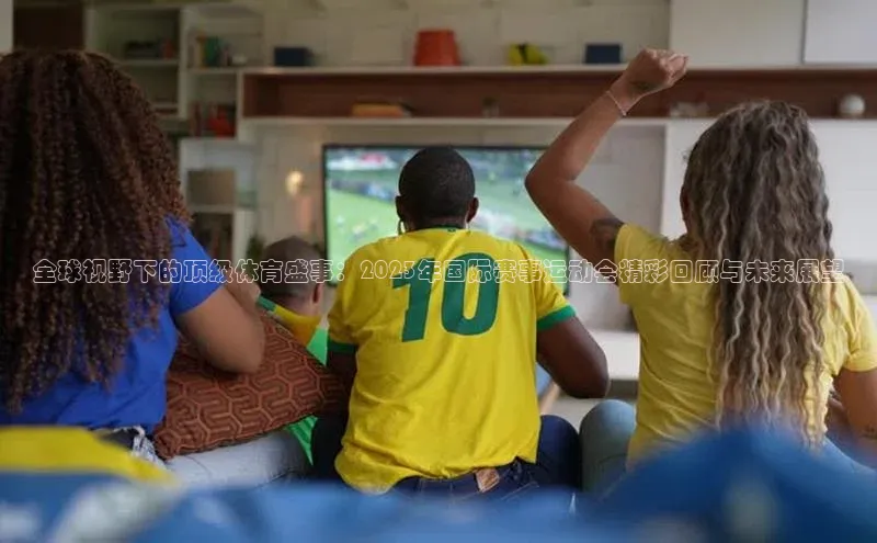 非凡娱乐app百度技术学院全球视野下的顶级体育盛事：2023年国际赛事运动会精彩回顾与未来展望