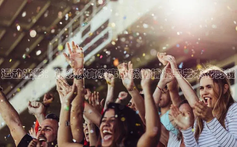 运动光影：精彩体育赛事的瞬间捕捉与艺术化剪辑