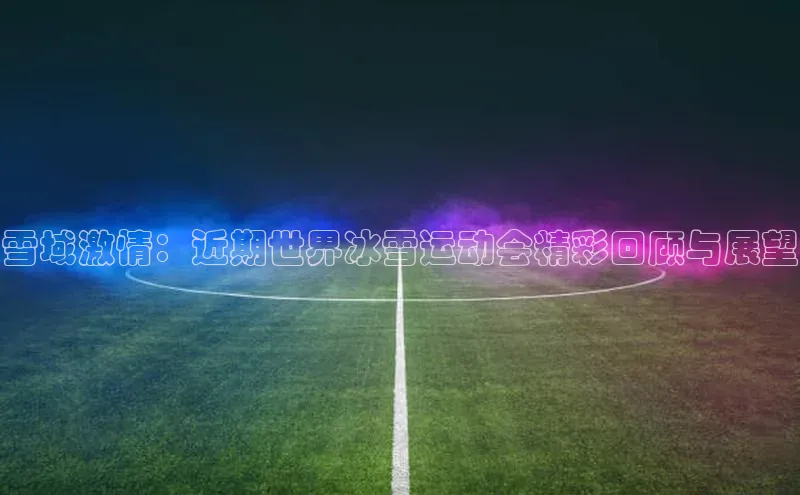 雪域激情：近期世界冰雪运动会精彩回顾与展望